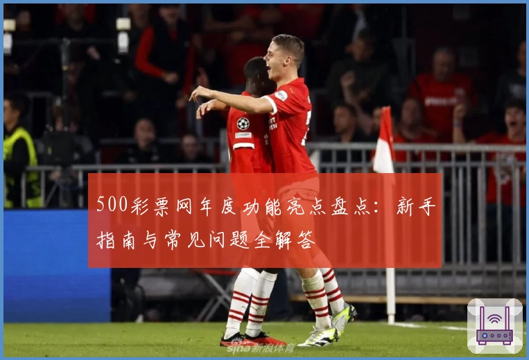 500彩票网年度功能亮点盘点：新手指南与常见问题全解答