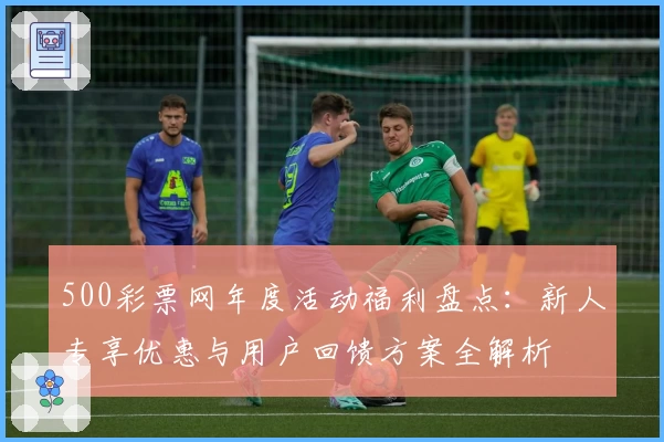 500彩票网年度活动福利盘点：新人专享优惠与用户回馈方案全解析