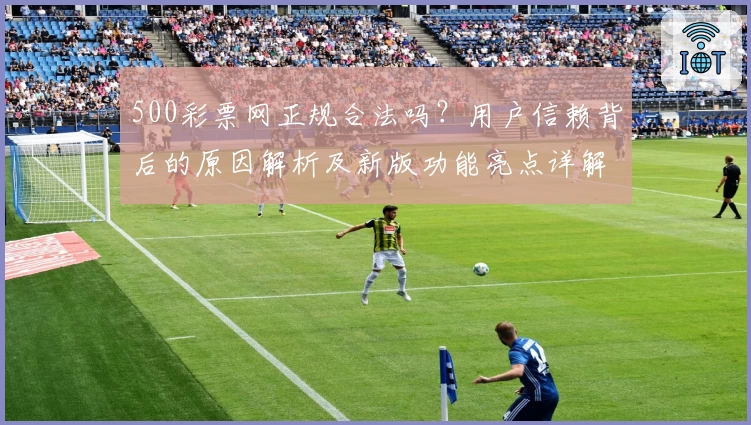 500彩票网正规合法吗？用户信赖背后的原因解析及新版功能亮点详解