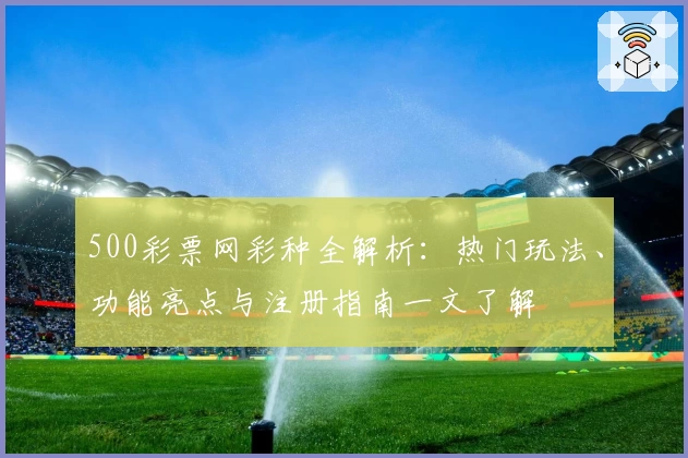 500彩票网彩种全解析：热门玩法、功能亮点与注册指南一文了解