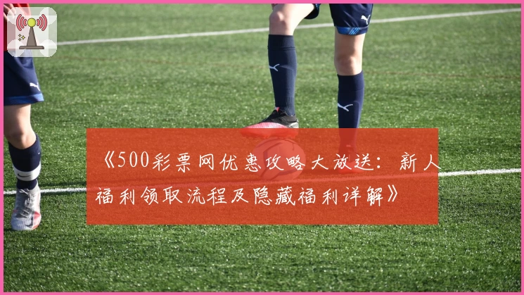 《500彩票网优惠攻略大放送:新人福利领取流程及隐藏福利详解》