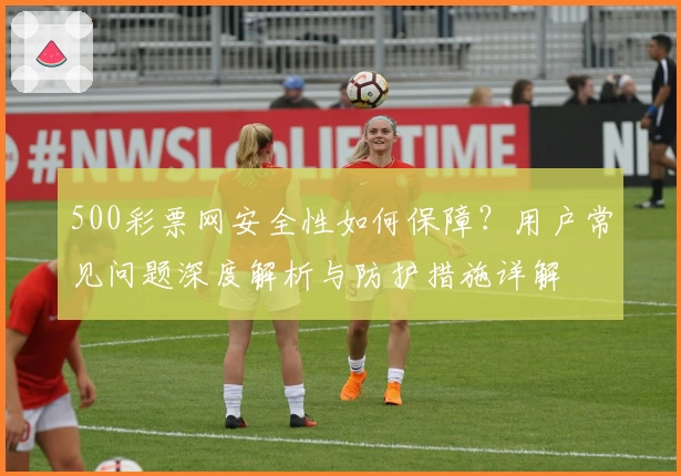 500彩票网安全性如何保障？用户常见问题深度解析与防护措施详解