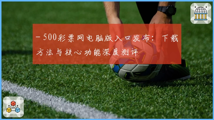 - 500彩票网电脑版入口发布：下载方法与核心功能深度测评