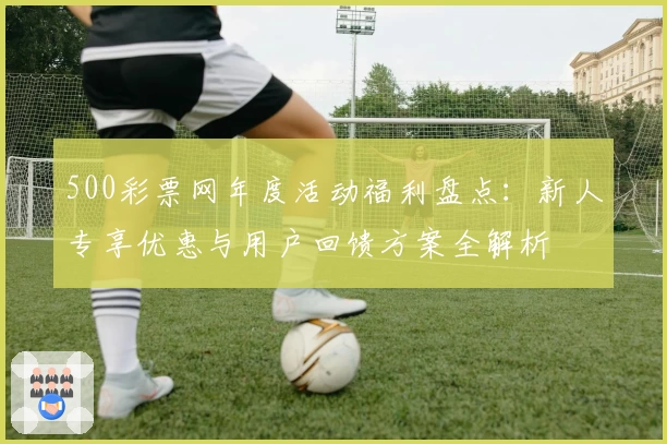 500彩票网年度活动福利盘点：新人专享优惠与用户回馈方案全解析