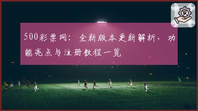 500彩票网：全新版本更新解析，功能亮点与注册教程一览