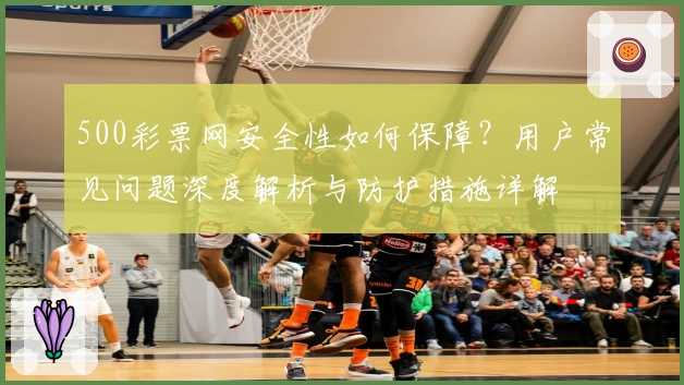500彩票网安全性如何保障？用户常见问题深度解析与防护措施详解