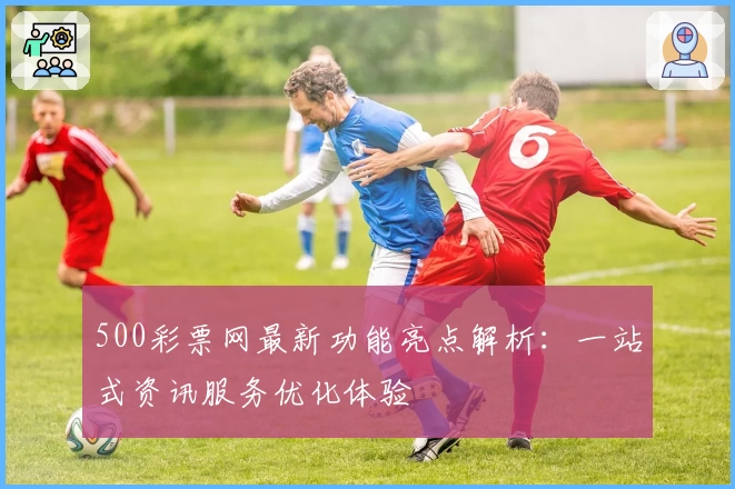 500彩票网最新功能亮点解析:一站式资讯服务优化体验