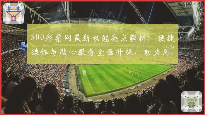 500彩票网最新功能亮点解析：便捷操作与贴心服务全面升级，助力用户高效获取资讯