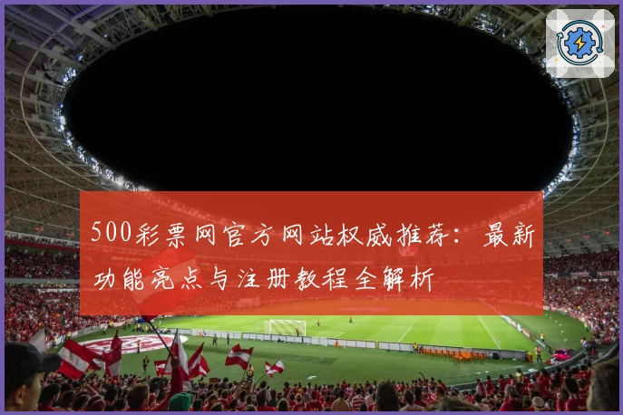 500彩票网官方网站权威推荐：最新功能亮点与注册教程全解析