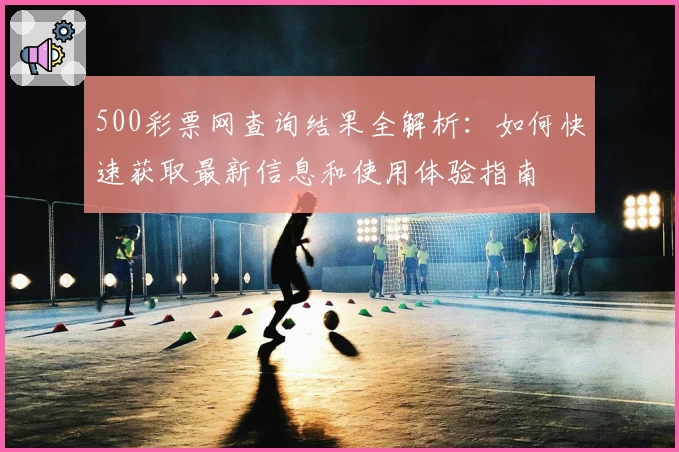 500彩票网查询结果全解析：如何快速获取最新信息和使用体验指南