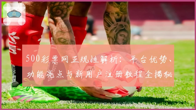 500彩票网正规性解析：平台优势、功能亮点与新用户注册教程全揭秘