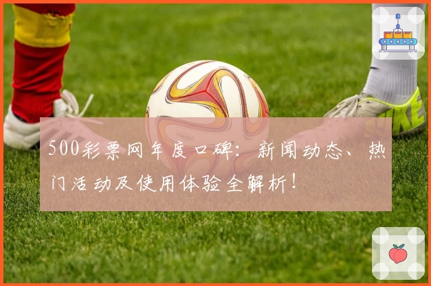 500彩票网年度口碑：新闻动态、热门活动及使用体验全解析！